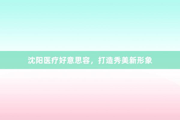 沈阳医疗好意思容，打造秀美新形象